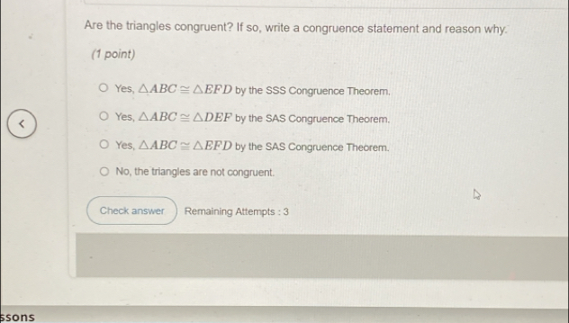 Are the triangles congruent? If so, write a congruence statement and reason why.
(1 point)
Yes, △ ABC≌ △ EFD by the SSS Congruence Theorem.
Yes, △ ABC≌ △ DEF by the SAS Congruence Theorem.
Yes, △ ABC≌ △ EFD by the SAS Congruence Theorem.
No, the triangles are not congruent.
Check answer Remaining Attempts : 3
ssons