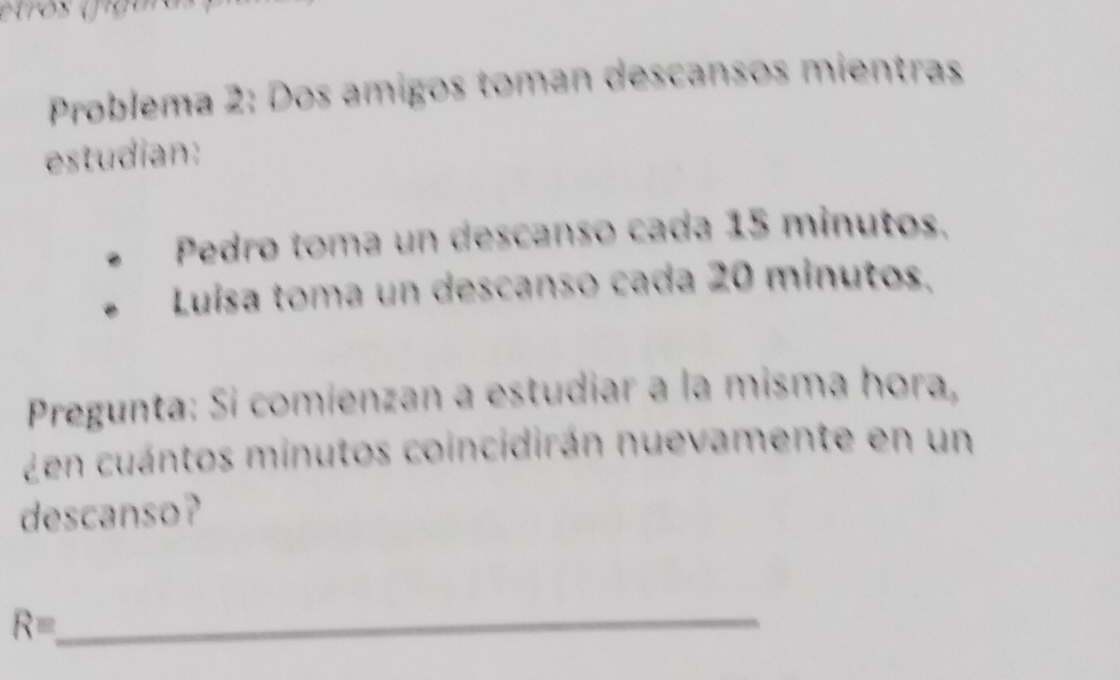 Problema 2: Dos amigos toman descansos mientras 
estudian: 
Pedro toma un descanso cada 15 minutos. 
Luísa toma un descanso cada 20 minutos. 
Pregunta: Si comienzan a estudiar a la misma hora, 
Zen cuántos minutos coincidirán nuevamente en un 
descanso? 
Requiv 
_