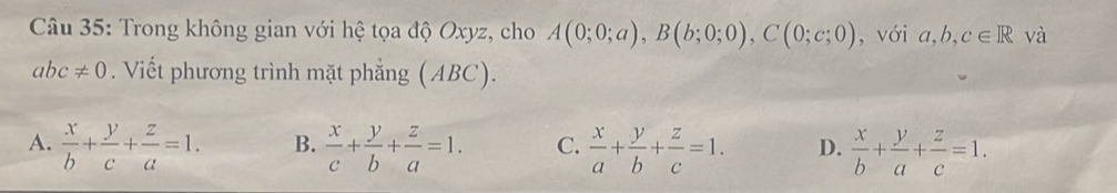 Trong không gian với hệ tọa độ Oxyz, cho A(0;0;a), B(b;0;0), C(0;c;0) , với , b, c∈ R và
abc!= 0. Viết phương trình mặt phẳng (ABC).
A.  x/b + y/c + z/a =1. B.  x/c + y/b + z/a =1. C.  x/a + y/b + z/c =1. D.  x/b + y/a + z/c =1.