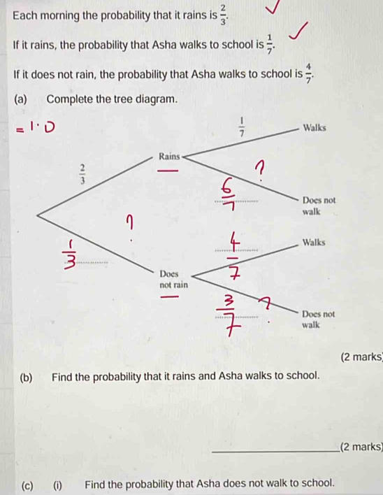 Each morning the probability that it rains is  2/3 .
If it rains, the probability that Asha walks to school is  1/7 .
If it does not rain, the probability that Asha walks to school is  4/7 .
(a) Complete the tree diagram.
(2 marks)
(b) Find the probability that it rains and Asha walks to school.
_(2 marks
(c) (i) Find the probability that Asha does not walk to school.