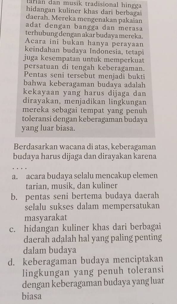 larian dan musik tradisional hingga
hidangan kuliner khas dari berbagai
daerah. Mereka mengenakan pakaian
adat dengan bangga dan merasa
terhubung dengan akar budaya mereka.
Acara ini bukan hanya perayaan
keindahan budaya Indonesia, tetapi
juga kesempatan untuk memperkuat
persatuan di tengah keberagaman.
Pentas seni tersebut menjadi bukti
bahwa keberagaman budaya adalah
kekayaan yang harus dijaga dan
dirayakan, menjadikan lingkungan
mereka sebagai tempat yang penuh
toleransi dengan keberagaman budaya
yang luar biasa.
Berdasarkan wacana di atas, keberagaman
budaya harus dijaga dan dirayakan karena
a. acara budaya selalu mencakup elemen
tarian, musik, dan kuliner
b. pentas seni bertema budaya daerah
selalu sukses dalam mempersatukan
masyarakat
c. hidangan kuliner khas dari berbagai
daerah adalah hal yang paling penting
dalam budaya
d. keberagaman budaya menciptakan
lingkungan yang penuh toleransi
dengan keberagaman budaya yang luar
biasa