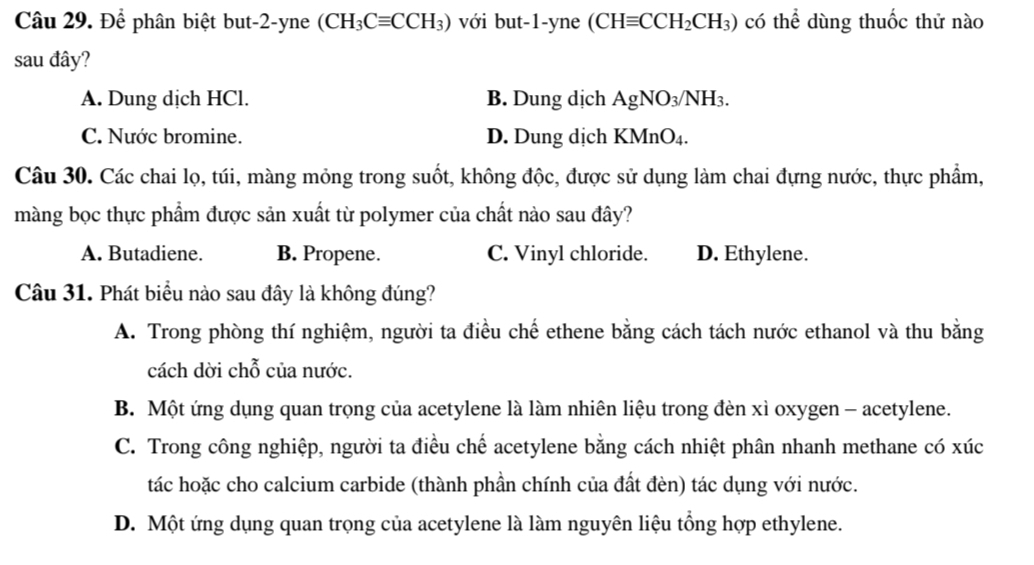 Để phân biệt but -2 -yne (CH_3Cequiv CCH_3) với but -1 -yne (CHequiv CCH_2CH_3) có thể dùng thuốc thử nào
sau đây?
A. Dung dịch HCl. B. Dung dịch AgNO₃/NH₃.
C. Nước bromine. D. Dung dịch KMnO₄.
Câu 30. Các chai lọ, túi, màng mỏng trong suốt, không độc, được sử dụng làm chai đựng nước, thực phẩm,
màng bọc thực phẩm được sản xuất từ polymer của chất nào sau đây?
A. Butadiene. B. Propene. C. Vinyl chloride. D. Ethylene.
Câu 31. Phát biểu nào sau đây là không đúng?
A. Trong phòng thí nghiệm, người ta điều chế ethene bằng cách tách nước ethanol và thu bằng
cách dời chỗ của nước.
B. Một ứng dụng quan trọng của acetylene là làm nhiên liệu trong đèn xì oxygen - acetylene.
C. Trong công nghiệp, người ta điều chế acetylene bằng cách nhiệt phân nhanh methane có xúc
tác hoặc cho calcium carbide (thành phần chính của đất đèn) tác dụng với nước.
D. Một ứng dụng quan trọng của acetylene là làm nguyên liệu tổng hợp ethylene.