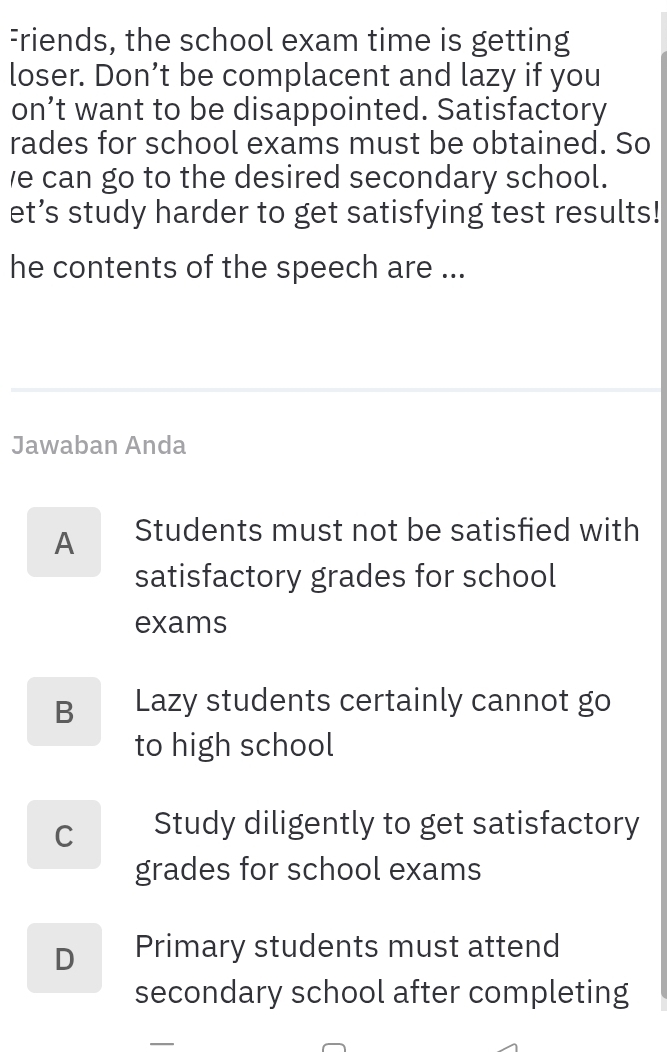 Friends, the school exam time is getting
loser. Don’t be complacent and lazy if you
on’t want to be disappointed. Satisfactory
rades for school exams must be obtained. So
e can go to the desired secondary school.
et’s study harder to get satisfying test results!
he contents of the speech are ...
Jawaban Anda
A Students must not be satisfied with
satisfactory grades for school
exams
B Lazy students certainly cannot go
to high school
C Study diligently to get satisfactory
grades for school exams
D Primary students must attend
secondary school after completing