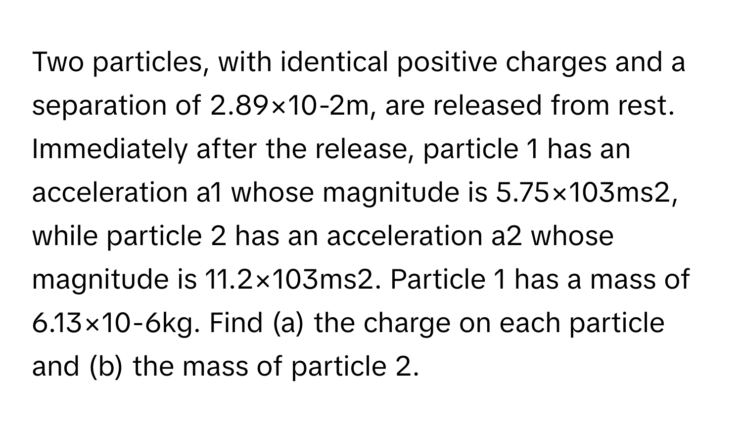 Two particles, with identical positive charges and a separation of 2.89×10-2m, ﻿are released from rest. Immediately after the release, particle 1 ﻿has an acceleration a1 ﻿whose magnitude is 5.75×103ms2, ﻿while particle 2 ﻿has an acceleration a2 ﻿whose magnitude is 11.2×103ms2. ﻿Particle 1 ﻿has a mass of 6.13×10-6kg. ﻿Find (a) ﻿the charge on each particle and (b) the mass of particle 2.