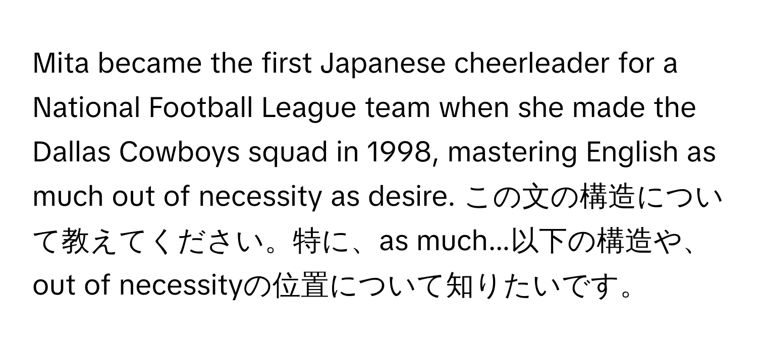 Mita became the first Japanese cheerleader for a National Football League team when she made the Dallas Cowboys squad in 1998, mastering English as much out of necessity as desire. この文の構造について教えてください。特に、as much...以下の構造や、out of necessityの位置について知りたいです。