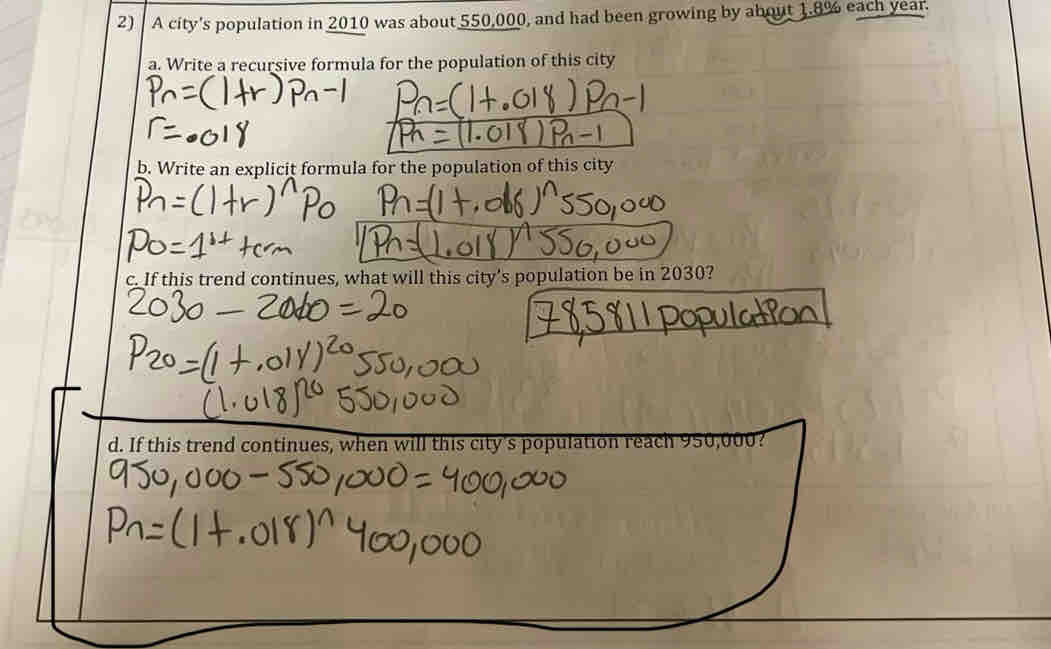 A city's population in 2010 was about 550,000, and had been growing by about 1.8% each year. 
a. Write a recursive formula for the population of this city 
b. Write an explicit formula for the population of this city 
c. If this trend continues, what will this city’s population be in 2030? 
d. If this trend continues, when will this city's population read 102