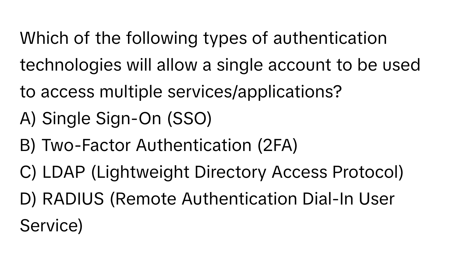 Which of the following types of authentication technologies will allow a single account to be used to access multiple services/applications?
A) Single Sign-On (SSO)
B) Two-Factor Authentication (2FA)
C) LDAP (Lightweight Directory Access Protocol)
D) RADIUS (Remote Authentication Dial-In User Service)