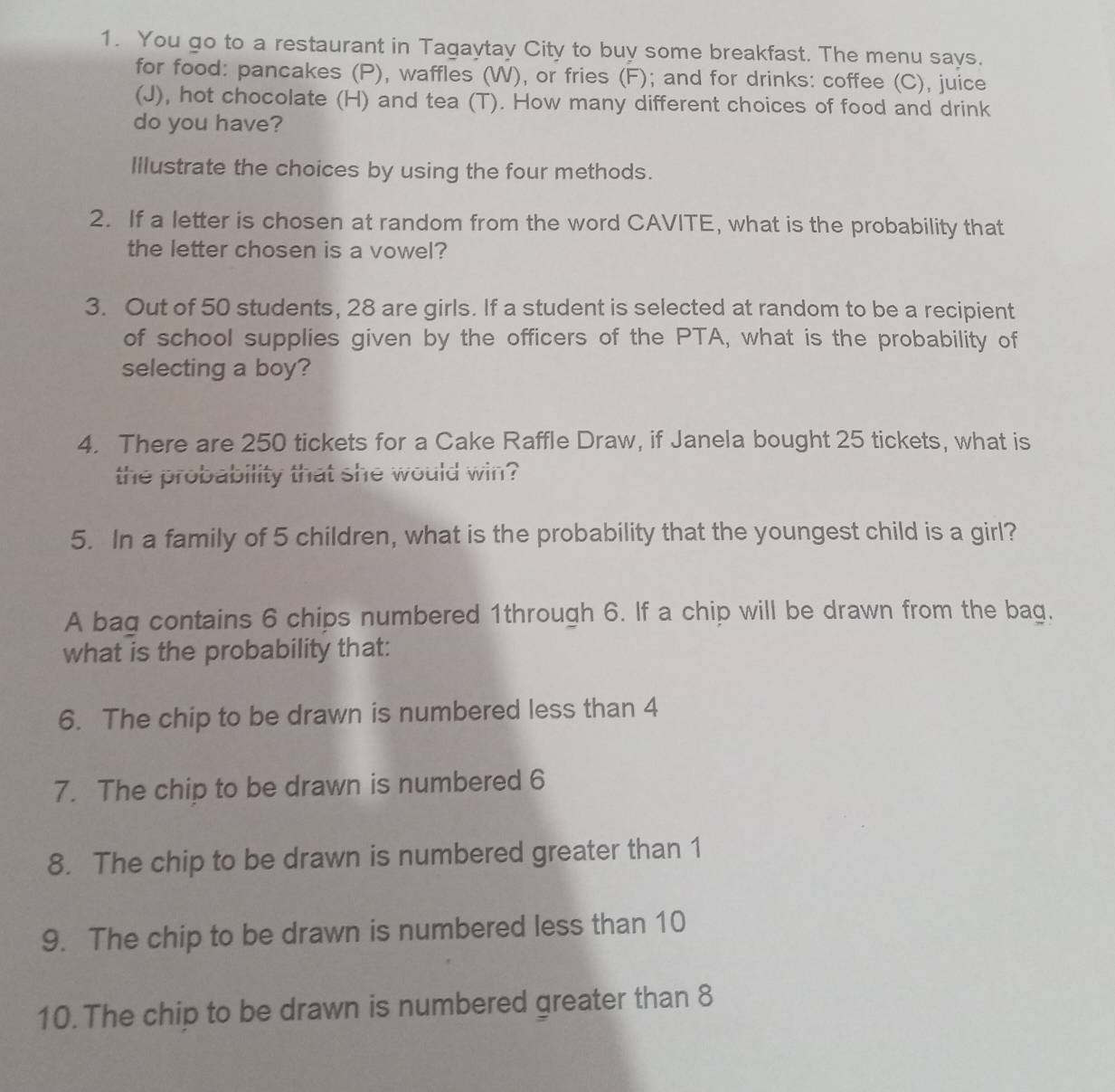 You go to a restaurant in Tagaytay City to buy some breakfast. The menu says. 
for food: pancakes (P), waffles (W), or fries (F); and for drinks: coffee (C), juice 
(J), hot chocolate (H) and tea (T). How many different choices of food and drink 
do you have? 
Illustrate the choices by using the four methods. 
2. If a letter is chosen at random from the word CAVITE, what is the probability that 
the letter chosen is a vowel? 
3. Out of 50 students, 28 are girls. If a student is selected at random to be a recipient 
of school supplies given by the officers of the PTA, what is the probability of 
selecting a boy? 
4. There are 250 tickets for a Cake Raffle Draw, if Janela bought 25 tickets, what is 
the probability that she would win? 
5. In a family of 5 children, what is the probability that the youngest child is a girl? 
A bag contains 6 chips numbered 1through 6. If a chip will be drawn from the bag. 
what is the probability that: 
6. The chip to be drawn is numbered less than 4
7. The chip to be drawn is numbered 6
8. The chip to be drawn is numbered greater than 1
9. The chip to be drawn is numbered less than 10
10. The chip to be drawn is numbered greater than 8