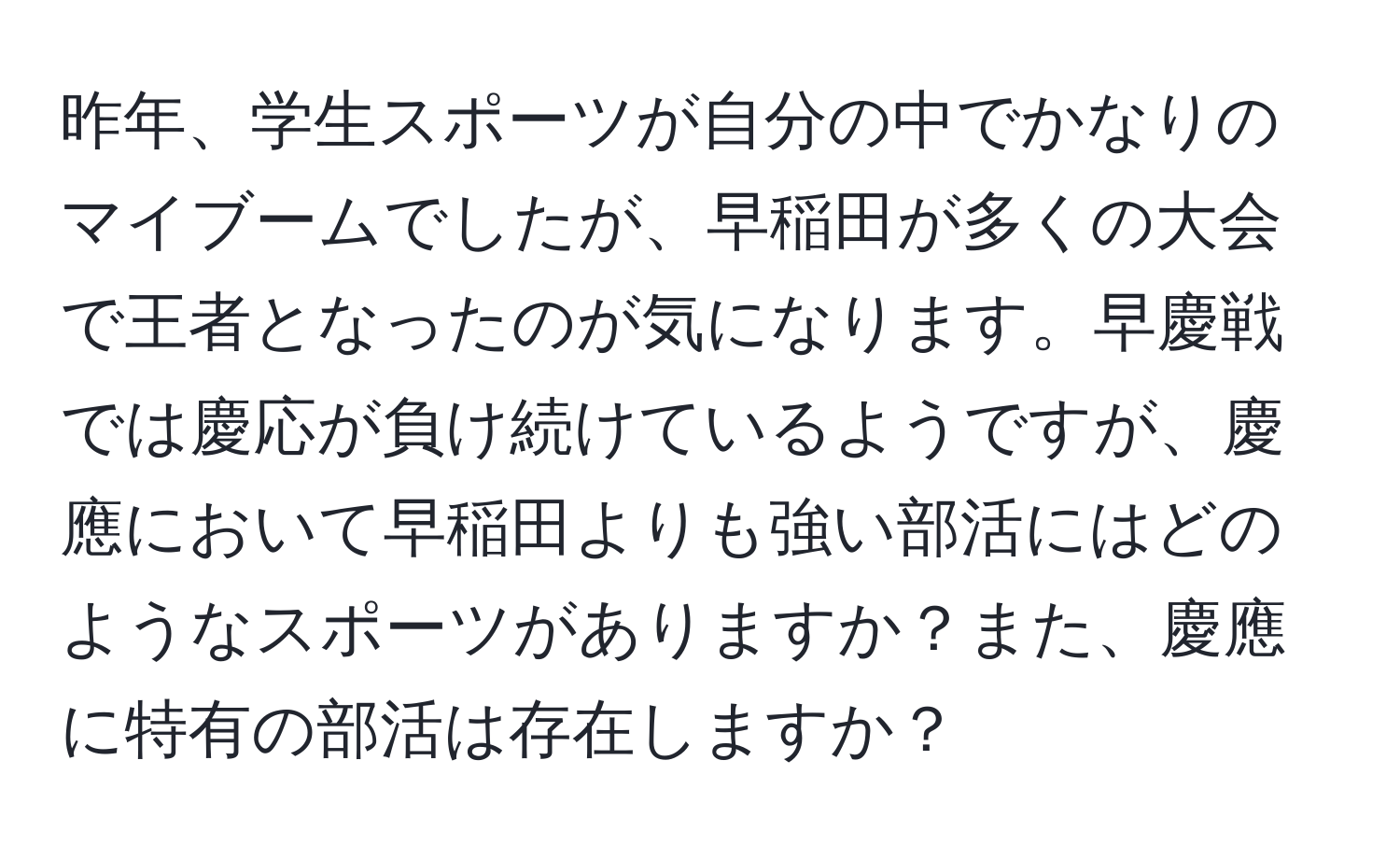 昨年、学生スポーツが自分の中でかなりのマイブームでしたが、早稲田が多くの大会で王者となったのが気になります。早慶戦では慶応が負け続けているようですが、慶應において早稲田よりも強い部活にはどのようなスポーツがありますか？また、慶應に特有の部活は存在しますか？