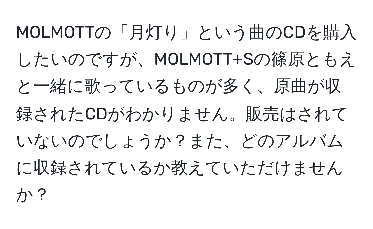 MOLMOTTの「月灯り」という曲のCDを購入したいのですが、MOLMOTT+Sの篠原ともえと一緒に歌っているものが多く、原曲が収録されたCDがわかりません。販売はされていないのでしょうか？また、どのアルバムに収録されているか教えていただけませんか？