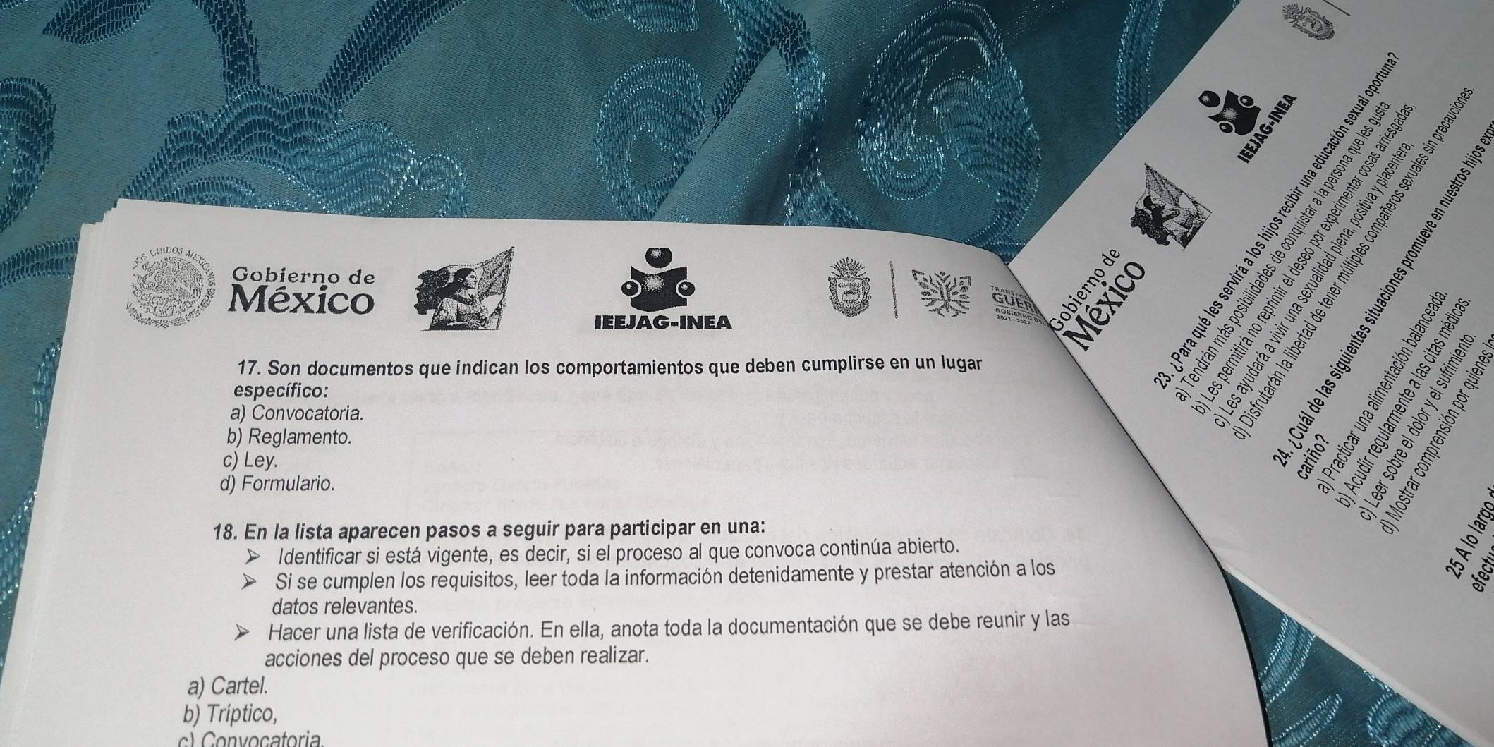 a 
I 
Gobierno de 
México 
E 
IEEJAG-INEA 
17. Son documentos que indican los comportamientos que deben cumplirse en un lugar 

específico: 
a) Convocatoria. 
b) Reglamento. 
c) Ley. 

d) Formulario. 
18. En la lista aparecen pasos a seguir para participar en una: 
Identificar si está vigente, es decir, si el proceso al que convoca continúa abierto. 。 
Si se cumplen los requisitos, leer toda la información detenidamente y prestar atención a los 
3 
datos relevantes. 
Hacer una lista de verificación. En ella, anota toda la documentación que se debe reunir y las 
acciones del proceso que se deben realizar. 
a) Cartel. 
b) Tríptico, 
c) Convoçatoria.