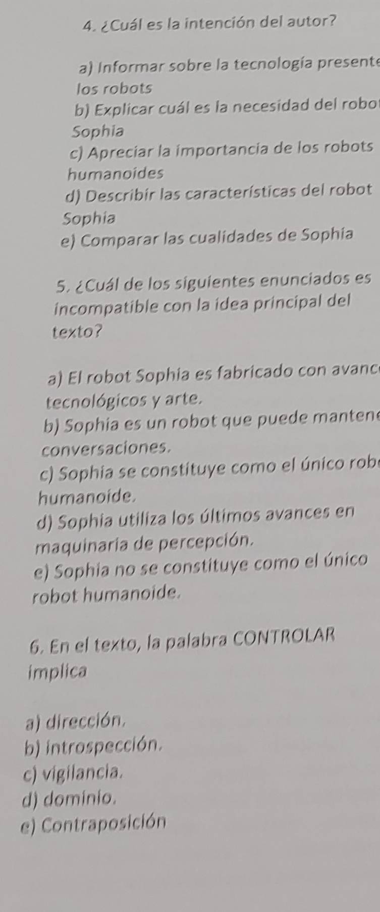 ¿Cuál es la intención del autor?
a) Informar sobre la tecnología presente
los robots
b) Explicar cuál es la necesidad del robo
Sophia
c) Apreciar la importancia de los robots
humanoides
d) Describír las características del robot
Sophia
e) Comparar las cualidades de Sophia
5. ¿Cuál de los siguientes enunciados es
incompatible con la idea principal del
texto?
a) El robot Sophia es fabricado con avanc
tecnológicos y arte.
b) Sophia es un robot que puede manten
conversaciones.
c) Sophia se constituye como el único robe
humanoide.
d) Sophia utiliza los últimos avances en
maquinaria de percepción.
e) Sophia no se constituye como el único
robot humanoide.
6. En el texto, la palabra CONTROLAR
implica
a) dirección.
b) introspección.
c) vigilancia.
d) dominio.
e) Contraposición