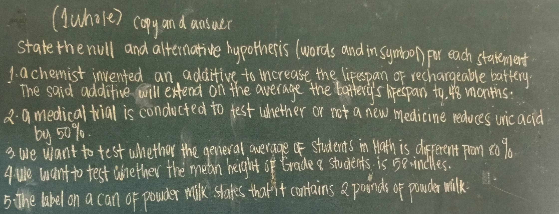 (Wwhole) copy and ansuer 
state the null and alternative hypotheris (words and in symbo) for each statement 
1. achemist invented an additive to increase the lifespan of rechargeable battery. 
The said additive will exend on the average the battery's lirespan to, 48 months. 
2 amedical trial is conducted to test whether or not a new medicine reduces wicacid 
by 50%. 
3. we want to test whether the general average of students in Math is different prom 80 % 6. 
4 ue want to test aether the mean heightof Brade a students is 5e -indiles. 
5 The label on a can of powder milk stakes tharit contains a poinds of ponder milk.