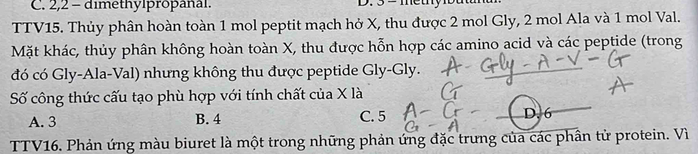 2, 2 - dimethylpropanal. D. 3 = metny
TTV15. Thủy phân hoàn toàn 1 mol peptit mạch hở X, thu được 2 mol Gly, 2 mol Ala và 1 mol Val.
Mặt khác, thủy phân không hoàn toàn X, thu được hỗn hợp các amino acid và các peptide (trong
đó có Gly-Ala-Val) nhưng không thu được peptide Gly-Gly.
Số công thức cấu tạo phù hợp với tính chất của X là
A. 3 B. 4 C. 5 D. 6
TTV16. Phản ứng màu biuret là một trong những phản ứng đặc trưng của các phân tử protein. Vì