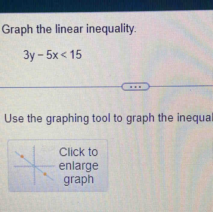 Graph the linear inequality.
3y-5x<15</tex> 
Use the graphing tool to graph the inequal 
Click to 
enlarge 
graph