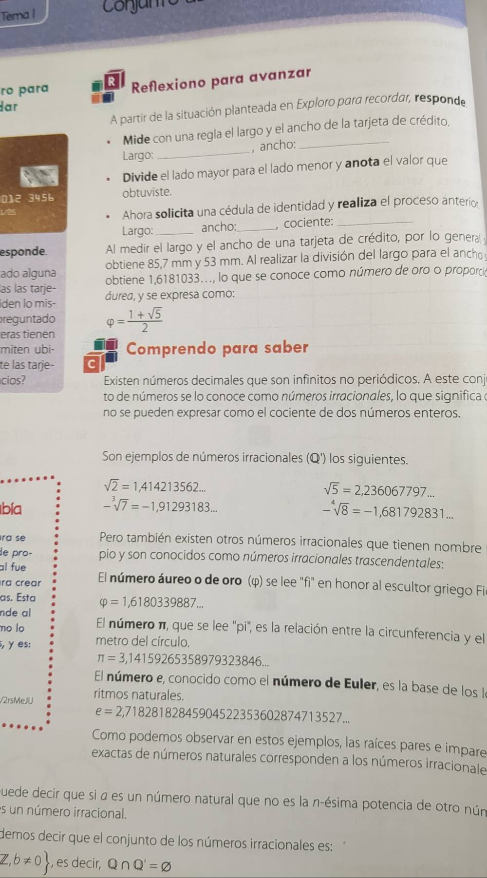 Tema I Conjam
ro para
R Reflexiono para avanzar
dar
A partir de la situación planteada en Exploro para recordar, responde,
Mide con una regla el largo y el ancho de la tarjeta de crédito.
Largo:_ , ancho:_
Divide el lado mayor para el lado menor y anota el valor que
012 3456 obtuviste.
vas
Ahora solicita una cédula de identidad y realiza el proceso anterior
Largo:_ ancho: _, cociente:_
esponde. Al medir el largo y el ancho de una tarjeta de crédito, por lo genera 
ado alguna obtiene 85,7 mm y 53 mm. Al realizar la división del largo para el ancho 
las las tarje- obtiene 1,6181033…, lo que se conoce como número de oro o proporció
iden lo mis- áurea, y se expresa como:
reguntado varphi = (1+sqrt(5))/2 
eras tienen
miten ubi- Comprendo para saber
te las tarje- c
cios? Existen números decimales que son infinitos no periódicos. A este conj
to de números se lo conoce como números irracionales, lo que significa o
no se pueden expresar como el cociente de dos números enteros.
Son ejemplos de números irracionales (Q') los siguientes.
sqrt(2)=1,414213562...
sqrt(5)=2,236067797...
bía -sqrt[3](7)=-1,91293183... -sqrt[4](8)=-1,681792831...
ra se
Pero también existen otros números irracionales que tienen nombre
de pro- pio y son conocidos como números irracionales trascendentales:
al fue
ra crear
El número áureo o de oro (φ) se lee "fi" en honor al escultor griego Fie
as. Esta
nde al
varphi =1,6180339887...
no lo
El número π, que se lee "pi", es la relación entre la circunferencia y el
, γ es:
metro del círculo.
π =3,1415926535897932 3846..
El número e, conocido como el número de Euler, es la base de los la
/2rsMeJU
ritmos naturales.
e=2,718281828459045 22353602874713527...
Como podemos observar en estos ejemplos, las raíces pares e impare
exactas de números naturales corresponden a los números irracionale
quede decir que si a es un número natural que no es la n-ésima potencia de otro nún
es un número irracional.
demos decir que el conjunto de los números irracionales es:
Z,b!= 0 , es decir, Q∩ Q'=varnothing