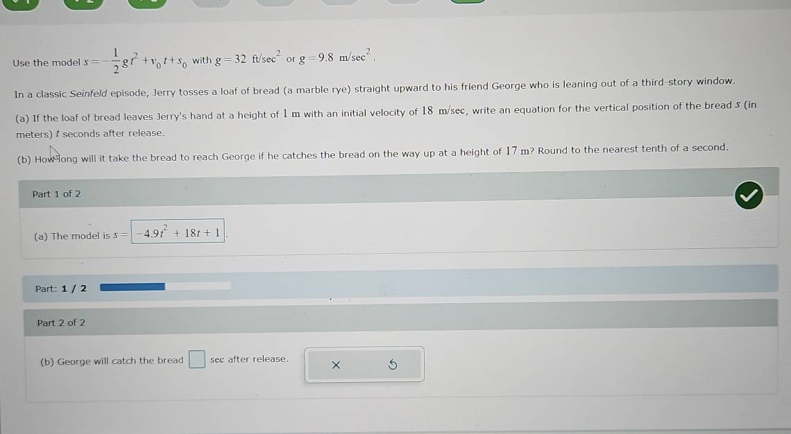 Use the model s=- 1/2 gt^2+v_0t+s_0 with g=32ft/sec^2 or g=9.8m/sec^2. 
In a classic Seinfeld episode, Jerry tosses a loaf of bread (a marble rye) straight upward to his friend George who is leaning out of a third-story window. 
(a) If the loaf of bread leaves Jerry's hand at a height of 1 m with an initial velocity of 18 m/sec, write an equation for the vertical position of the bread 5 (in
meters) seconds after release. 
(b) How ong will it take the bread to reach George if he catches the bread on the way up at a height of 17 m? Round to the nearest tenth of a second. 
Part 1 of 2 
(a) The model is s= 4.9t^2+18t+1
Part: 1 / 2 
Part 2 of 2 
(b) George will catch the bread □ sec after release. × S