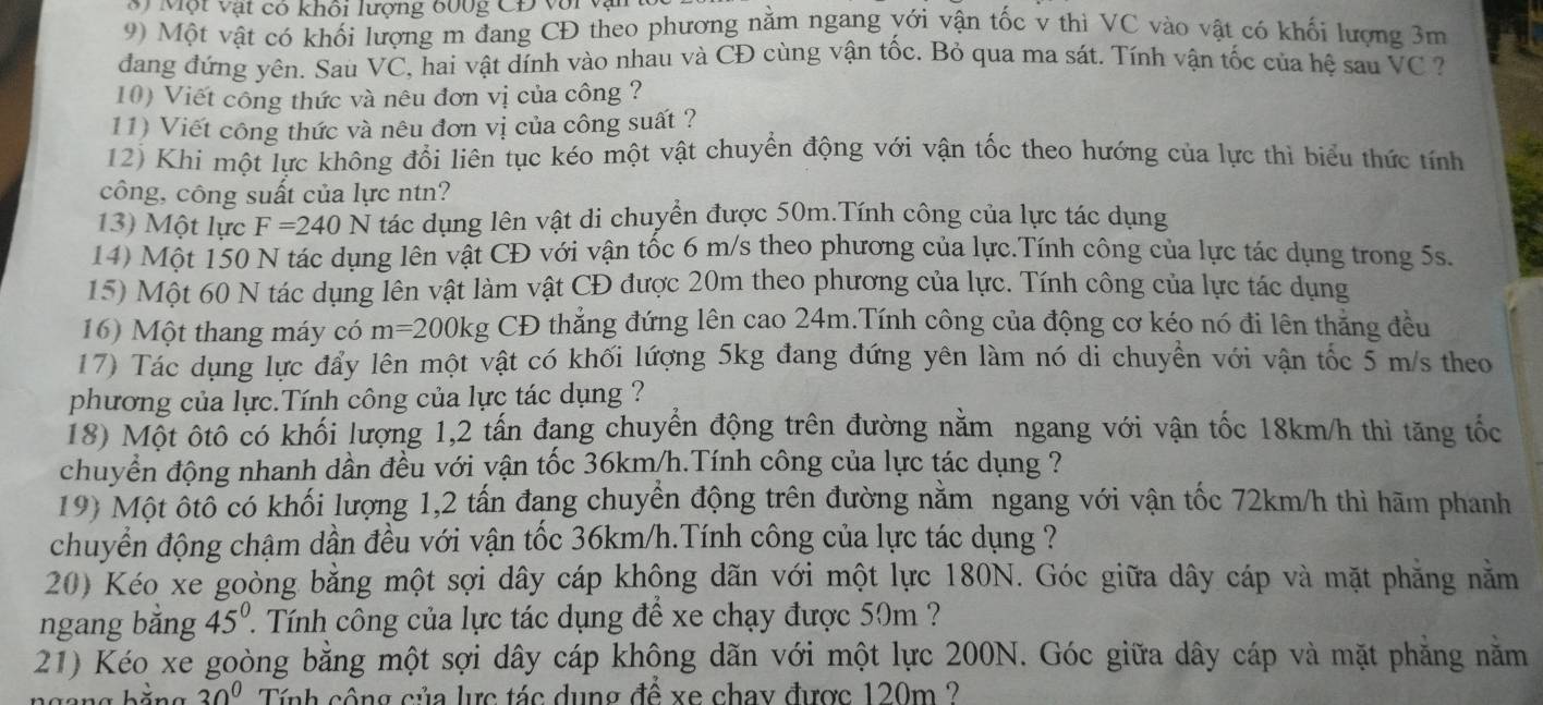 Một vật có khôi lượng 600g CĐ với vậi
9) Một vật có khối lượng m đang CĐ theo phương nằm ngang yới vận tốc v thì VC vào vật có khối lượng 3m
đang đứng yên. Sau VC C, hai vật dính vào nhau và CĐ cùng vận tốc. Bỏ qua ma sát. Tính vận tốc của hệ sau VC?
10) Viết công thức và nêu đơn vị của công ?
11) Viết công thức và nêu đơn vị của công suất ?
12) Khi một lực không đổi liên tục kéo một vật chuyển động với vận tốc theo hướng của lực thì biểu thức tính
công, công suất của lực ntn?
13) Một lực F=240N tác dụng lên vật di chuyển được 50m.Tính công của lực tác dụng
14) Một 150 N tác dụng lên vật CĐ với vận tốc 6 m/s theo phương của lực.Tính công của lực tác dụng trong 5s.
15) Một 60 N tác dụng lên vật làm vật CĐ được 20m theo phương của lực. Tính công của lực tác dụng
16) Một thang máy có m=200kg CĐ thẳng đứng lên cao 24m.Tính công của động cơ kéo nó đi lên thẳng đều
17) Tác dụng lực đẩy lên một vật có khối lượng 5kg đang đứng yên làm nó di chuyển với vận tốc 5 m/s theo
phương của lực.Tính công của lực tác dụng ?
18) Một ôtô có khối lượng 1,2 tấn đang chuyển động trên đường nằm ngang với vận tốc 18km/h thì tăng tốc
chuyển động nhanh dần đều với yận tốc 36km/h.Tính công của lực tác dụng ?
19) Một ốtố có khối lượng 1,2 tấn đang chuyển động trên đường nằm ngang với vận tốc 72km/h thì hãm phanh
chuyển động chậm dần đều với vận tốc 36km/h.Tính công của lực tác dụng ?
20) Kéo xe goòng bằng một sợi dây cáp khộng dãn với một lực 180N. Góc giữa dây cáp và mặt phăng nằm
ngang băng 45°. ' Tính công của lực tác dụng để xe chạy được 50m ?
21) Kéo xe goòng bằng một sợi dây cáp không dãn với một lực 200N. Góc giữa dây cáp và mặt phẳng nằm
30° Tính cộng của lực tác dụng để xe chay được 120m ?