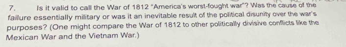 Is it valid to call the War of 1812 "America's worst-fought war”? Was the cause of the 
failure essentially military or was it an inevitable result of the political disunity over the war's 
purposes? (One might compare the War of 1812 to other politically divisive conflicts like the 
Mexican War and the Vietnam War.)