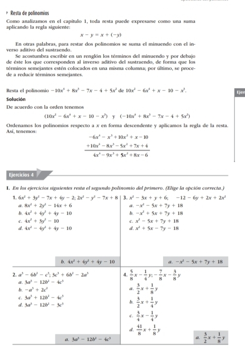 Resta de polinomios
Como analizamos en el capítulo 1, toda resta puede expresarse como una suma
aplicando la regla siguiente:
x-y=x+(-y)
En otras palabras, para restar dos polinomios se suma el minuendo con el in-
verso aditivo del sustraendo
Se acostumbra escribir en un renglón los términos del minuendo y por debajo
de éste los que corresponden al inverso aditivo del sustraendo, de forma que los
términos semejantes estén colocados en una misma columna; por último, se proce-
de a reducir términos semejantes.
Resta el polinomio -10x^4+8x^5-7x-4+5x^2 de 10x^2-6x^4+x-10-x^5.
Ejer
Solución
De acuerdo con la orden tenemos
(10x^2-6x^4+x-10-x^3) y (-10x^4+8x^5-7x-4+5x^2)
Ordenamos los polinomios respecto a x en forma descendente y aplicamos la regla de la resta.
Así, tenemos:
-6x^4-x^3+10x^2+x-10
 (+10x^4-8x^3-5x^2+7x+4)/4x^4-9x^3+5x^2+8x-6 
Ejercicios 4
I. En los ejercicios siguientes resta el segundo polinomio del primero. (Elige la opción correcta.)
1. 6x^2+3y^2-7x+4y-2;2x^2-y^2-7x+8 3. x^2-3x+y+6;-12-6y+2x+2x^2
a. 8x^2+2y^2-14x+6 a. -x^2-5x+7y+18
b. 4x^2+4y^2+4y-10 b. -x^2+5x+7y+18
C. 4x^2+3y^2-10 C. x^2-5x+7y+18
d. 4x^2-4y^2+4y-10 d. x^2+5x-7y-18
b. 4x^2+4y^2+4y-10 a. -x^2-5x+7y+18
2. a^3-6b^2-c^3;3c^3+6b^2-2a^3 4.  5/8 x- 1/4 y;- 7/8 x- 3/8 ;
a. 3a^3-12b^2-4c^3
b. -a^3+2c^2
a.  3/2 x+ 1/8 y
C. 3a^5+12b^2-4c^3
d. 3a^5-12b^2-3c^3
b.  3/2 x+ 1/4 y
C.  3/4 x- 1/4 y
d.  41/8 x+ 1/8 y
a. 3a^5-12b^2-4c^5 a.  3/2 x+ 1/8 y