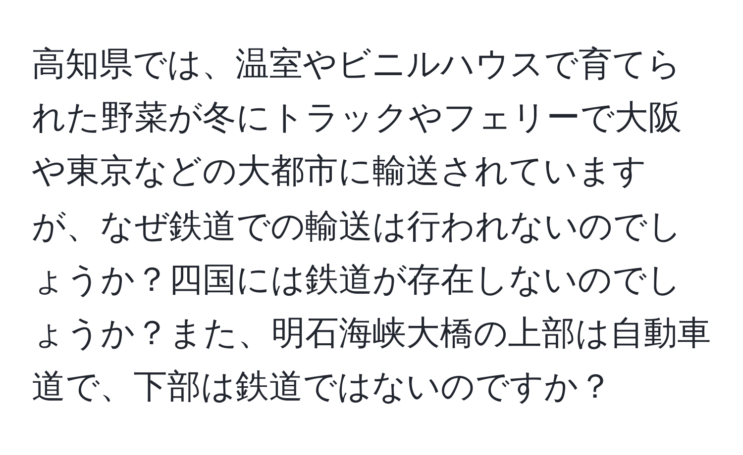 高知県では、温室やビニルハウスで育てられた野菜が冬にトラックやフェリーで大阪や東京などの大都市に輸送されていますが、なぜ鉄道での輸送は行われないのでしょうか？四国には鉄道が存在しないのでしょうか？また、明石海峡大橋の上部は自動車道で、下部は鉄道ではないのですか？