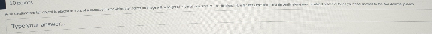 A 39 centimeters tall object is placed in front of a concave mirror which then forms an image with a height of -4 cm at a distance of 7 centimeters. How far away from the mirror (in centimeters) was the object placed? Round your final answer to the two decimal places 
Type your answer...