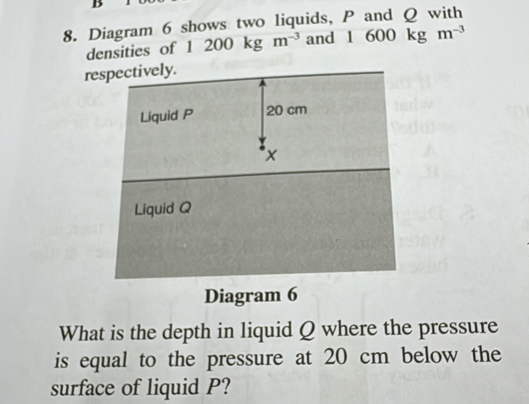 ) 
8. Diagram 6 shows two liquids, P and Q with 
densities of 1 200kgm^(-3) and 1 600kgm^(-3)
respectively. 
Diagram 6 
What is the depth in liquid Q where the pressure 
is equal to the pressure at 20 cm below the 
surface of liquid P?