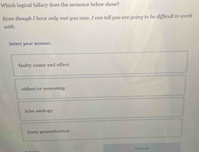 Which logical fallacy does the sentence below show?
Even though I have only met you now, I can tell you are going to be difficult to work
with.
Select your answer.
faulty cause and effect
either/or reasoning
false analogy
hasty generalization
Answor