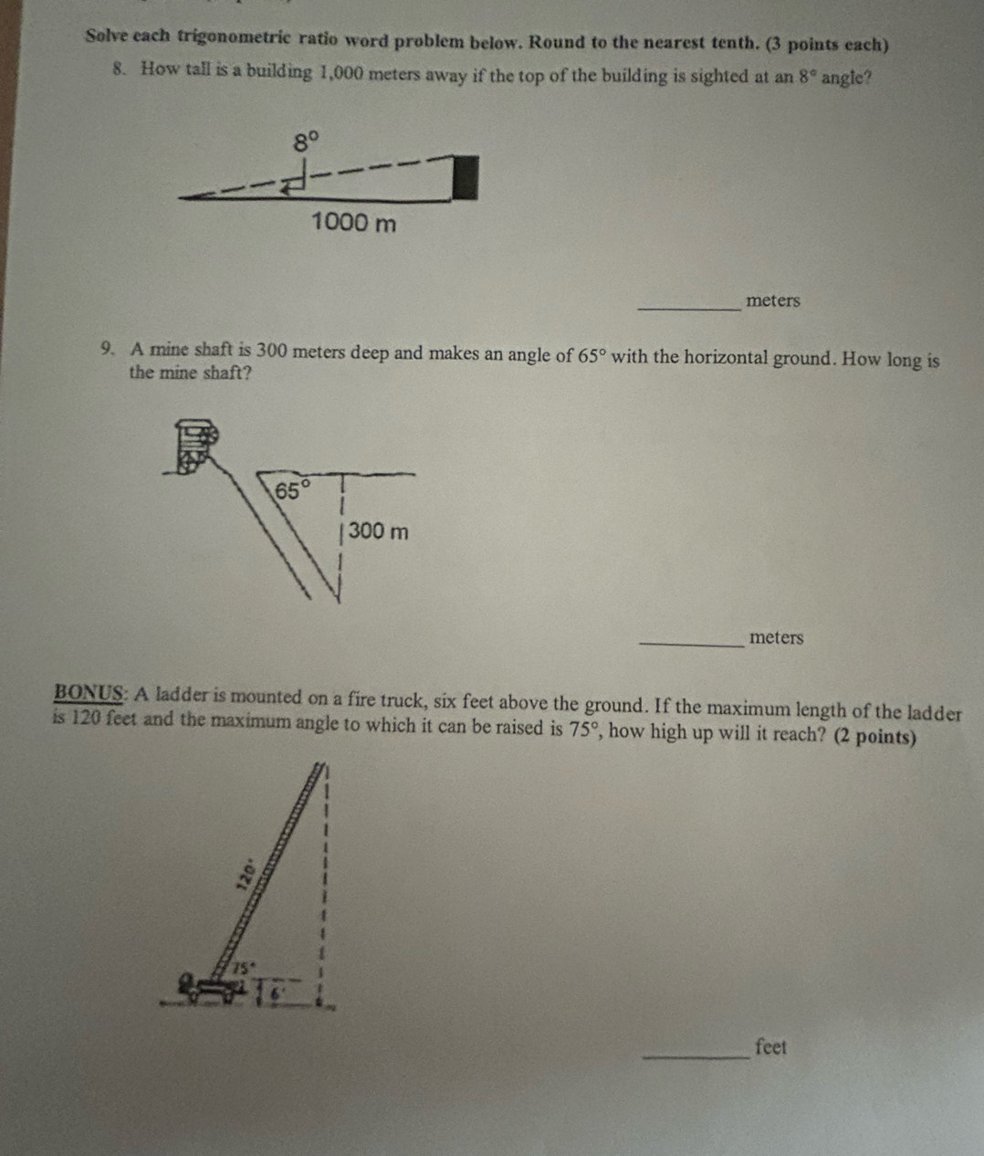 Solve each trigonometric ratio word problem below. Round to the nearest tenth. (3 points each)
8. How tall is a building 1,000 meters away if the top of the building is sighted at an 8° angle?
_meters
9. A mine shaft is 300 meters deep and makes an angle of 65° with the horizontal ground. How long is
the mine shaft?
_meters
BONUS: A ladder is mounted on a fire truck, six feet above the ground. If the maximum length of the ladder
is 120 feet and the maximum angle to which it can be raised is 75° , how high up will it reach? (2 points)
_feet