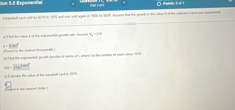 tion 5.5 Exponential ‘ Queston 11, 60:10 , 
Part 3 of 5 Points: 0 of 1 
A baseball card sold for $219 in 1976 and was sold again in 1986 for $429. Assume that the growth in the value V of the collector's item was exponential 
a) Find the value k of the exponential growth rate. Assume V_0=219.
k=0.067
(Round to the nearest thousandth.) 
b) Find the exponential growth function in terms of t, where t is the number of years since 1976.
V(t)=219e^(0.067t)
c) Estimate the value of the baseball card in 2015. 
(Reund to the nearest dollar.)
