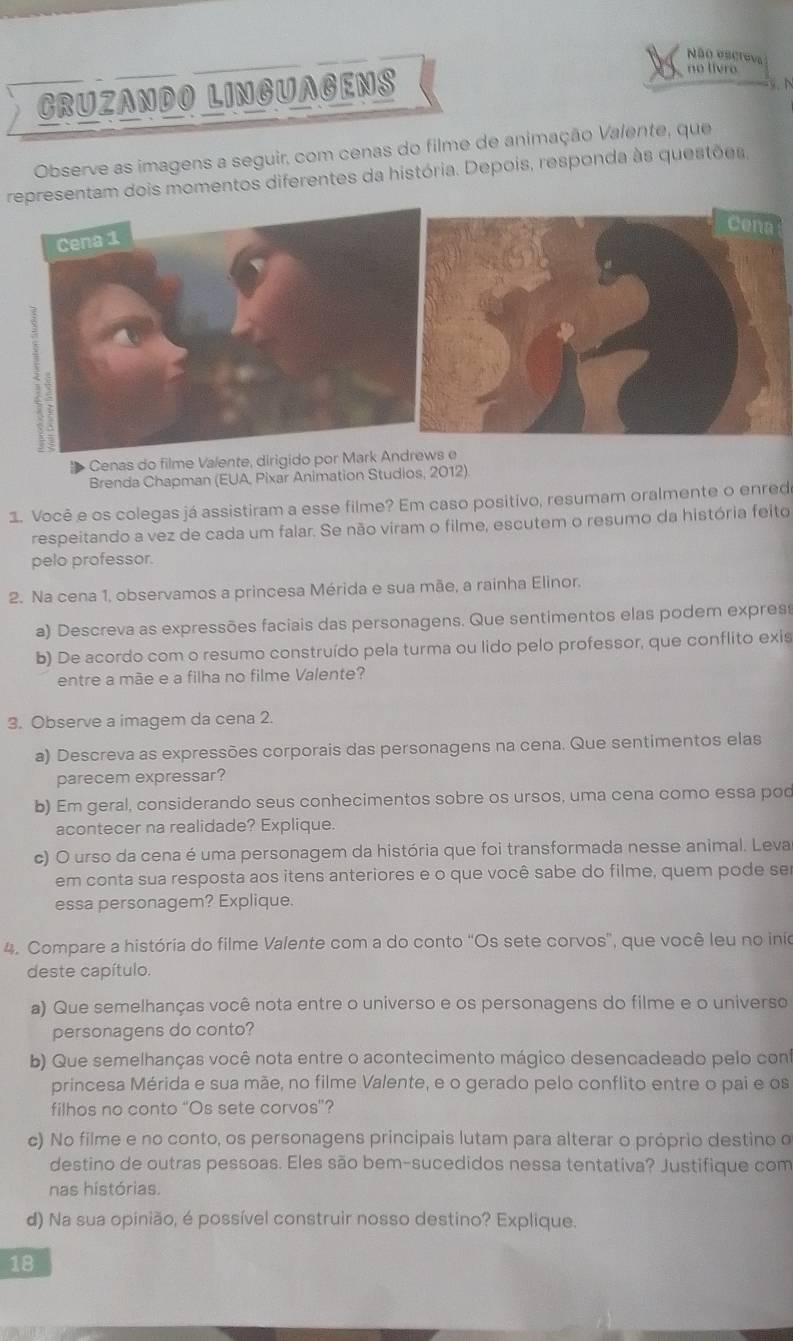 Não escreva
CRUZANDO LINGUAGENS
no livro
9. N
Observe as imagens a seguir, com cenas do filme de animação Valente, que
representam dois momentos diferentes da história. Depois, responda às questões,
Cenas do filme Valente, dirigido por Mark Andrews e
Brenda Chapman (EUA, Pixar Animation Studios, 2012)
1. Você e os colegas já assistiram a esse filme? Em caso positivo, resumam oralmente o enred
respeitando a vez de cada um falar. Se não viram o filme, escutem o resumo da história feito
pelo professor.
2. Na cena 1, observamos a princesa Mérida e sua mãe, a rainha Elinor.
a) Descreva as expressões faciais das personagens. Que sentimentos elas podem expres
b) De acordo com o resumo construído pela turma ou lido pelo professor, que conflito exis
entre a mãe e a filha no filme Valente?
3. Observe a imagem da cena 2.
a) Descreva as expressões corporais das personagens na cena. Que sentimentos elas
parecem expressar?
b) Em geral, considerando seus conhecimentos sobre os ursos, uma cena como essa pod
acontecer na realidade? Explique.
c) O urso da cena é uma personagem da história que foi transformada nesse animal. Leva
em conta sua resposta aos itens anteriores e o que você sabe do filme, quem pode ser
essa personagem? Explique.
4. Compare a história do filme Valente com a do conto 'Os sete corvos', que você leu no inio
deste capítulo.
a) Que semelhanças você nota entre o universo e os personagens do filme e o universo
personagens do conto?
b) Que semelhanças você nota entre o acontecimento mágico desencadeado pelo con
princesa Mérida e sua mãe, no filme Valente, e o gerado pelo conflito entre o pai e os
filhos no conto “Os sete corvos”?
c) No filme e no conto, os personagens principais lutam para alterar o próprio destino o
destino de outras pessoas. Eles são bem-sucedidos nessa tentativa? Justifique com
nas histórias.
d) Na sua opinião, é possível construir nosso destino? Explique.
18