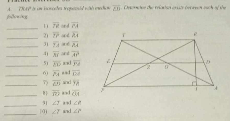 TRAP is an isosceles trapezoid with median overline ED. Determine the relation exists between each of the 
following. 
_1 ) overline TR and overline PA
_2) overline TP and overline RA
_3) overline TA and overline RA
_4) overline RI and overline AP
_5) overline ED and overline PA
_6) overline PA and overline DA
_7) overline ED and overline TR
_8) overline TO and overline OA
_9) ∠ T and ∠ R
_10) ∠ T and ∠ P