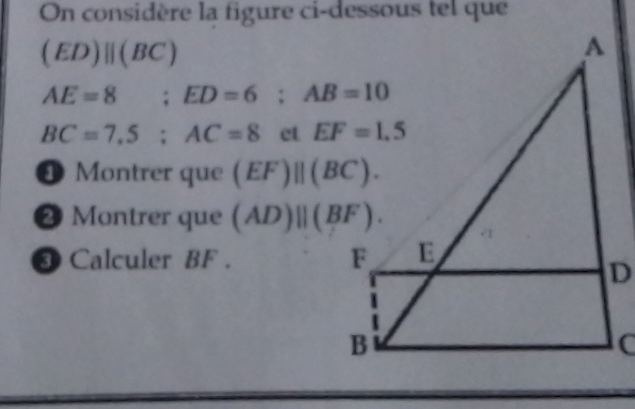 On considère la figure ci-dessous tel que
(ED)parallel (BC)
AE=8;ED=6;AB=10
BC=7,5;AC=8 ct 
4 Montrer que (EF)||(BC).
❷ Montrer que (AD)parallel (BF).
❸ Calculer BF .