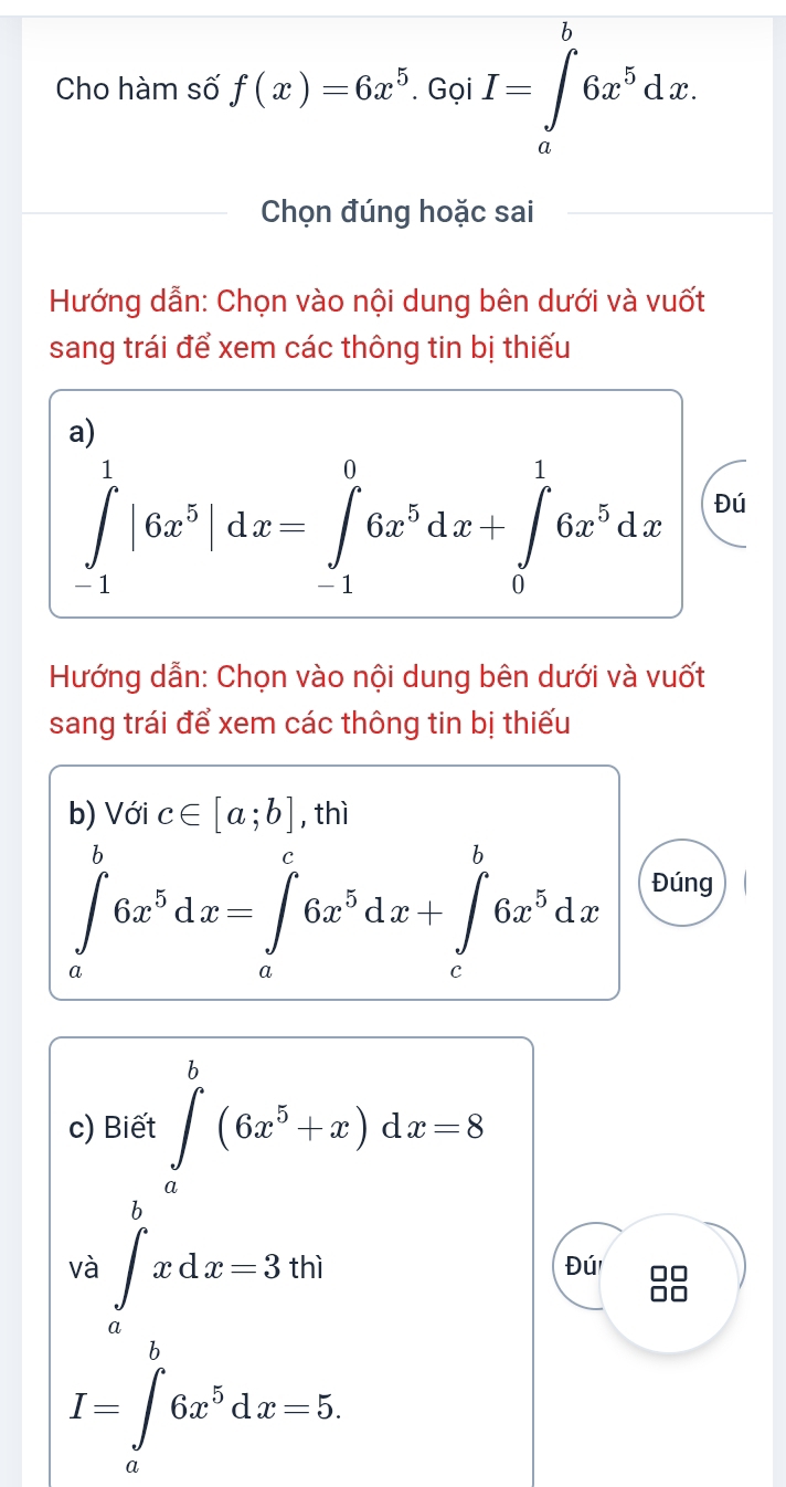 Cho hàm số f(x)=6x^5.GoiI=∈tlimits _a^(b6x^5)dx. 
Chọn đúng hoặc sai 
Hướng dẫn: Chọn vào nội dung bên dưới và vuốt 
sang trái để xem các thông tin bị thiếu 
a)
∈tlimits _(-1)^1|6x^5|dx=∈tlimits _(-1)^06x^5dx+∈tlimits _0^(16x^5)dx Đú 
Hướng dẫn: Chọn vào nội dung bên dưới và vuốt 
sang trái để xem các thông tin bị thiếu 
b) Với c∈ [a;b] , thì
∈tlimits _a^(b6x^5)dx=∈tlimits _a^(c6x^5)dx+∈tlimits _c^(b6x^5)dx Đúng 
c) Biết ∈tlimits _a^(b(6x^5)+x)dx=8
beginarrayr frac 12^((16y)^2)xdx=3^(^_2x^3)dx=3
Đú 88