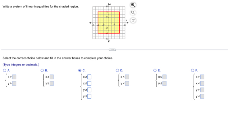 Write a system of linear inequalities for the shaded region.
B
. 
Select the correct choice below and fill in the answer boxes to complete your choice.
(Type integers or decimals.)
A.
B.
C.
D.
E.
F.
beginarrayl x>□  y>□ endarray. beginarrayl x≥ □  y≥ □ endarray. beginarrayl x≥slant □  y=□  y=□  y=□ endarray.
beginarrayl x beginarrayl x≤ □  y≤ □ endarray. beginarrayl x>□  x □  y=□ endarray.