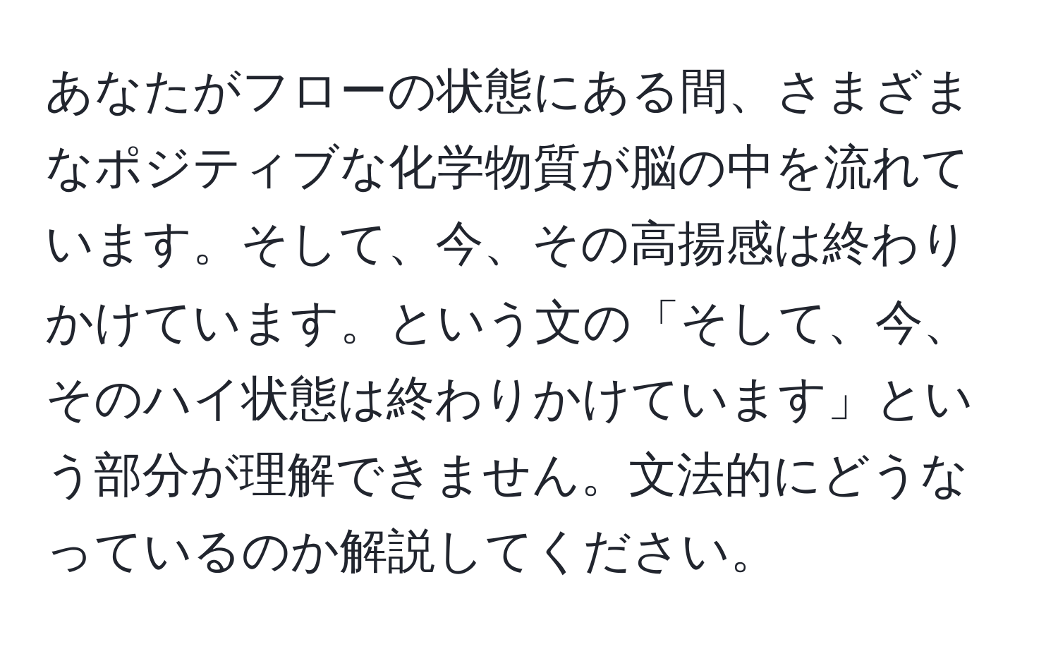 あなたがフローの状態にある間、さまざまなポジティブな化学物質が脳の中を流れています。そして、今、その高揚感は終わりかけています。という文の「そして、今、そのハイ状態は終わりかけています」という部分が理解できません。文法的にどうなっているのか解説してください。