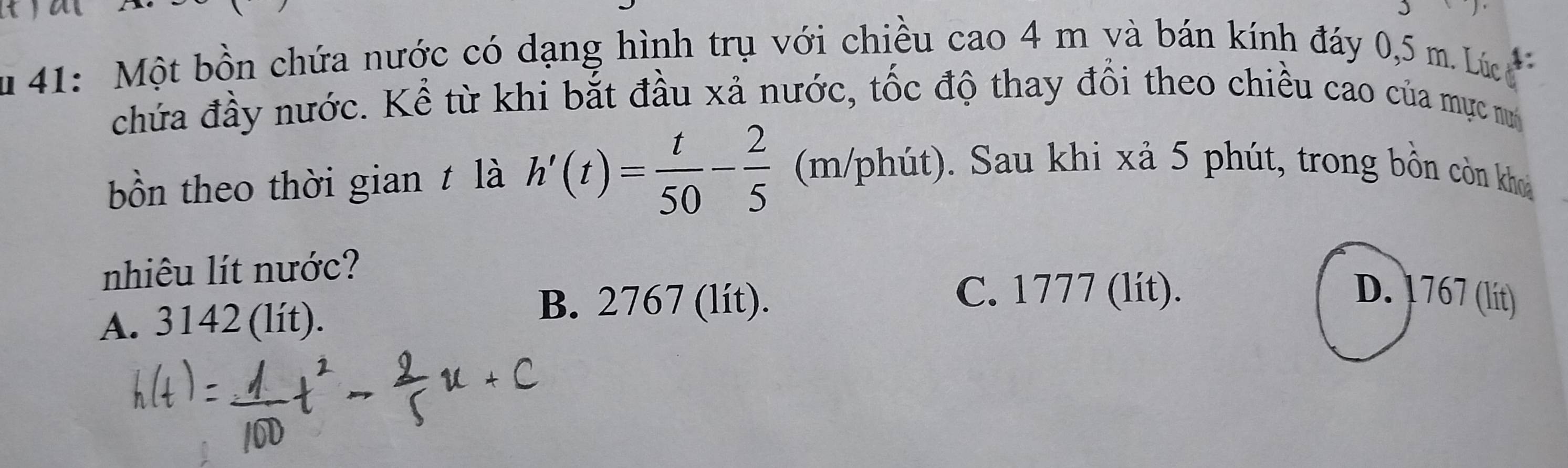 41: Một bồn chứa nước có dạng hình trụ với chiều cao 4 m và bán kính đáy 0,5 m. Lúc 
chứa đầy nước. Kể từ khi bắt đầu xả nước, tốc độ thay đổi theo chiều cao của mực nư
bồn theo thời gian t là h'(t)= t/50 - 2/5  (m/phút). Sau khi xả 5 phút, trong bồn còn khoa
nhiêu lít nước?
A. 3142 (lít).
B. 2767 (lít).
C. 1777 (lít). D. 1767 (lit)