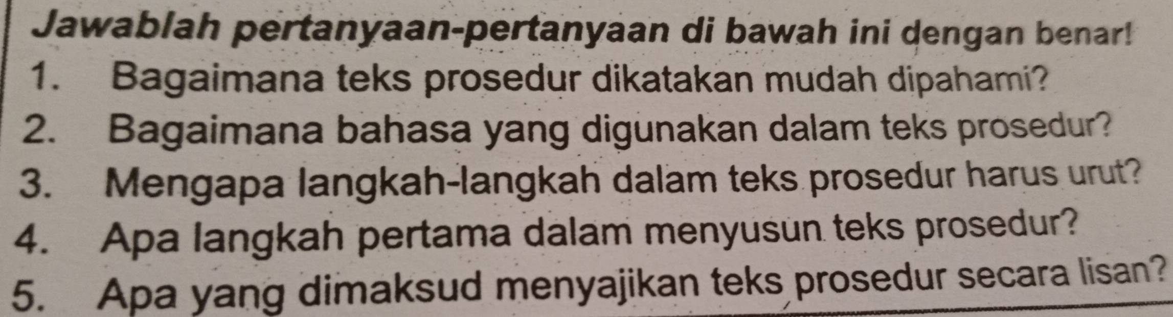 Jawablah pertanyaan-pertanyaan di bawah ini dengan benar! 
1. Bagaimana teks prosedur dikatakan mudah dipahami? 
2. Bagaimana bahasa yang digunakan dalam teks prosedur? 
3. Mengapa langkah-langkah dalam teks prosedur harus urut? 
4. Apa langkah pertama dalam menyusun teks prosedur? 
5. Apa yang dimaksud menyajikan teks prosedur secara lisan?