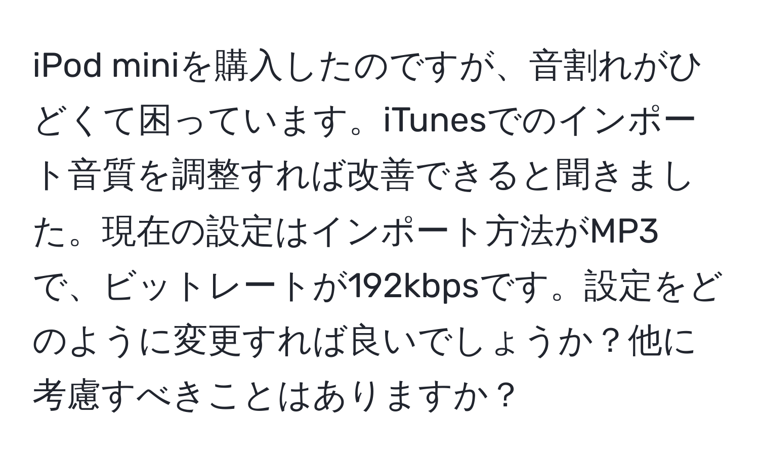 iPod miniを購入したのですが、音割れがひどくて困っています。iTunesでのインポート音質を調整すれば改善できると聞きました。現在の設定はインポート方法がMP3で、ビットレートが192kbpsです。設定をどのように変更すれば良いでしょうか？他に考慮すべきことはありますか？