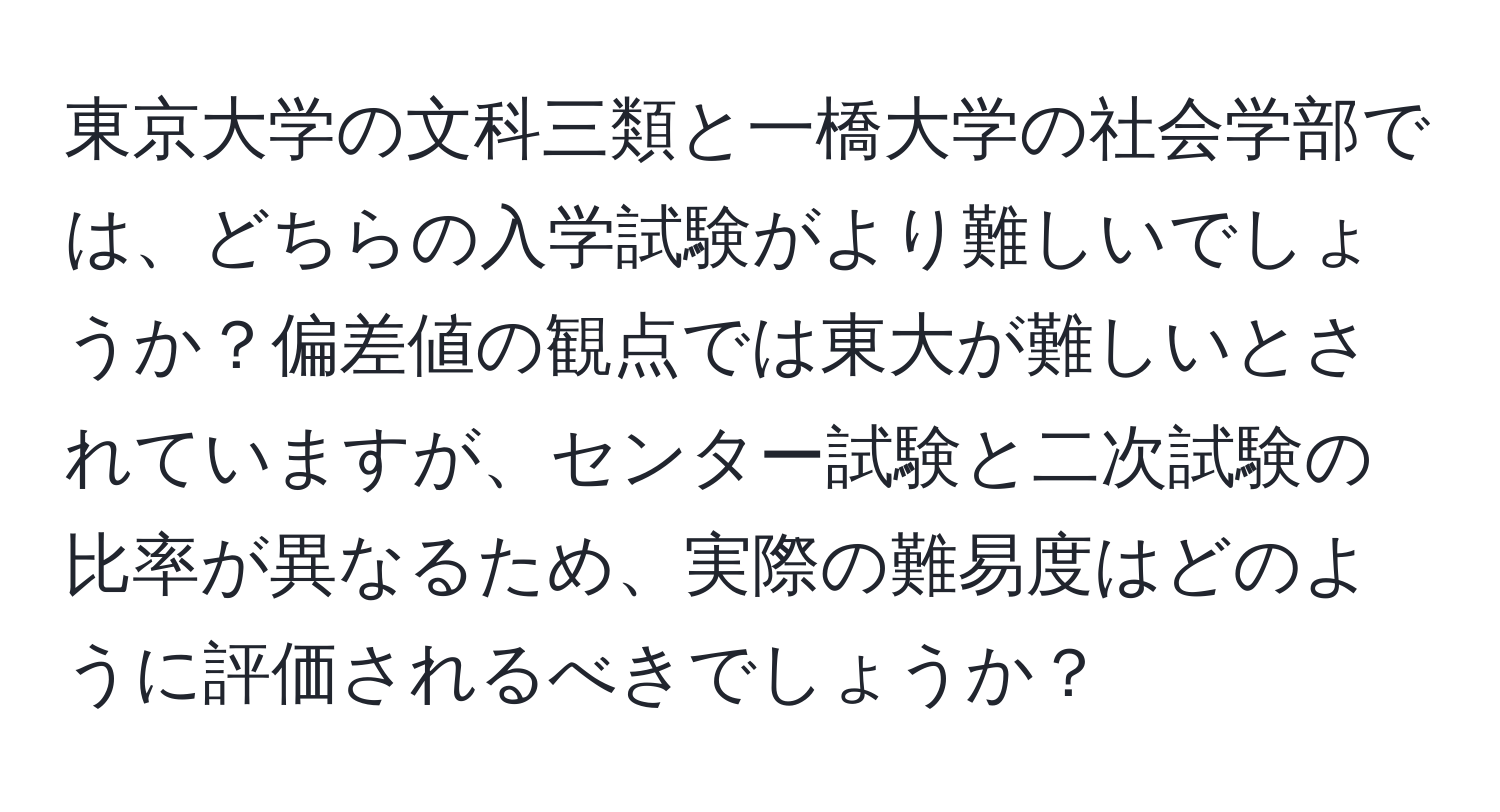 東京大学の文科三類と一橋大学の社会学部では、どちらの入学試験がより難しいでしょうか？偏差値の観点では東大が難しいとされていますが、センター試験と二次試験の比率が異なるため、実際の難易度はどのように評価されるべきでしょうか？