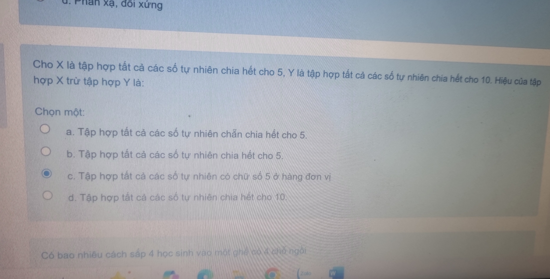 J, Phân xạ, đôi xứng
Cho X là tập hợp tất cả các số tự nhiên chia hết cho 5, Y là tập hợp tất cả các số tự nhiên chia hết cho 10. Hiệu của tập
hợp X trừ tập hợp Y là:
Chọn một:
a. Tập hợp tất cả các số tự nhiên chẵn chia hết cho 5.
b. Tập hợp tất cả các số tự nhiên chia hết cho 5.
c. Tập hợp tất cả các số tự nhiên có chữ số 5 ở hàng đơn vị
d. Tập hợp tất cả các số tự nhiên chia hết cho 10.
Có bao nhiều cách sắp 4 học sinh vao một ghể có 4 chỗ ngôi