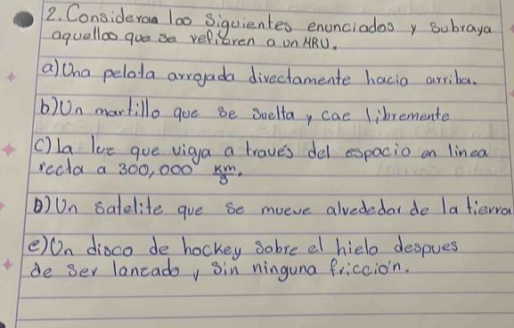 Consideraa l00 Siquientes enunciadasy subraya
aquelloo goe se refieren a on MRU.
a)tha pelota arroada divectamente hacia arriba.
b)Un martillo goe be Suelta, cae libremente
c) la lee gue vigua a trave's del espacio on linea
recla a 300, 000  km/9 
)Un salelite goe se moeve alvededar de la tiewro
()On dioco de hockey sobre al hielo despues
de ser lancadoy sin ninguna friccion.