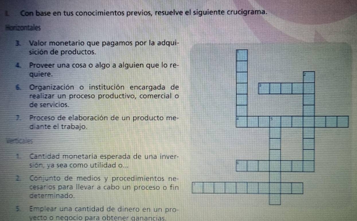 Con base en tus conocimientos previos, resuelve el siguiente crucigrama. 
Horizontales 
3. Valor monetario que pagamos por la adqui- 
sición de productos. 
4 Proveer una cosa o algo a alguien que lo re- 
quiere. 
6. Organización o institución encargada de 
realizar un proceso productivo, comercial o 
de servicios. 
7. Proceso de elaboración de un producto me- 
diante el trabajo. 
Merticales 
* Cantidad monetaria esperada de una inver- 
sion, ya sea como utilidad o... 
2. Conjunto de medios y procedimientos ne- 
cesarios para llevar a cabo un proceso o fin 
determinado. 
5. Emplear una cantidad de dinero en un pro- 
yecto o negocio para obtener qanancias.