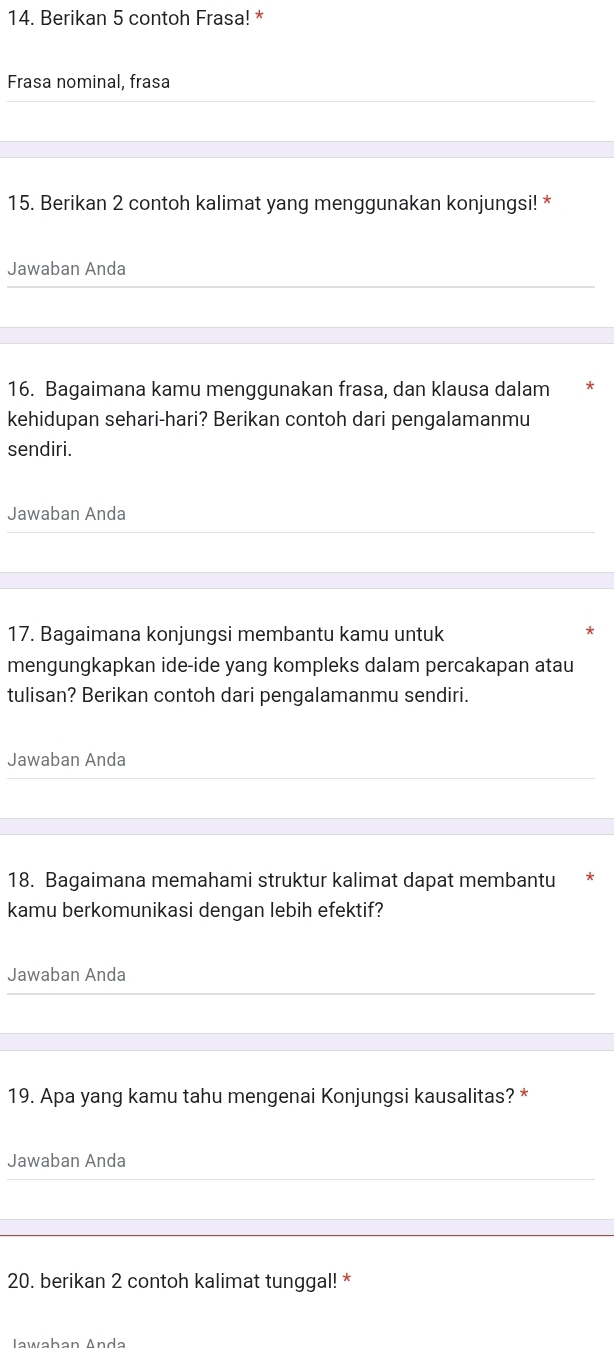 Berikan 5 contoh Frasa! * 
Frasa nominal, frasa 
15. Berikan 2 contoh kalimat yang menggunakan konjungsi! * 
Jawaban Anda 
16. Bagaimana kamu menggunakan frasa, dan klausa dalam 
kehidupan sehari-hari? Berikan contoh dari pengalamanmu 
sendiri. 
Jawaban Anda 
17. Bagaimana konjungsi membantu kamu untuk 
mengungkapkan ide-ide yang kompleks dalam percakapan atau 
tulisan? Berikan contoh dari pengalamanmu sendiri. 
Jawaban Anda 
18. Bagaimana memahami struktur kalimat dapat membantu 
kamu berkomunikasi dengan lebih efektif? 
Jawaban Anda 
19. Apa yang kamu tahu mengenai Konjungsi kausalitas? * 
Jawaban Anda 
20. berikan 2 contoh kalimat tunggal! * 
Iawaban Anda