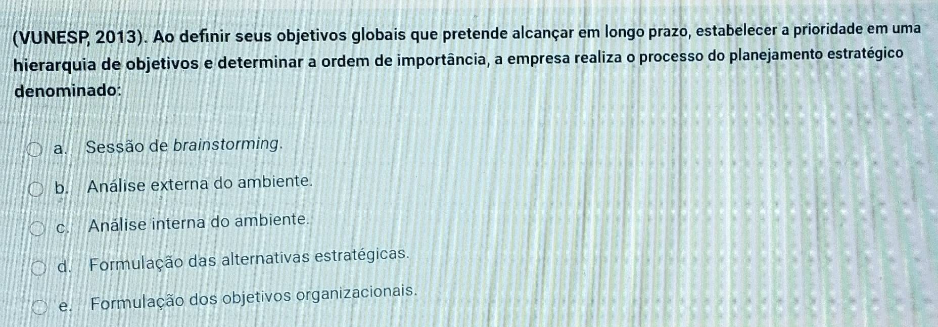 (VUNESP 2013). Ao definir seus objetivos globais que pretende alcançar em longo prazo, estabelecer a prioridade em uma
hierarquia de objetivos e determinar a ordem de importância, a empresa realiza o processo do planejamento estratégico
denominado:
a. Sessão de brainstorming.
b. Análise externa do ambiente.
c. Análise interna do ambiente.
d. Formulação das alternativas estratégicas.
e. Formulação dos objetivos organizacionais.