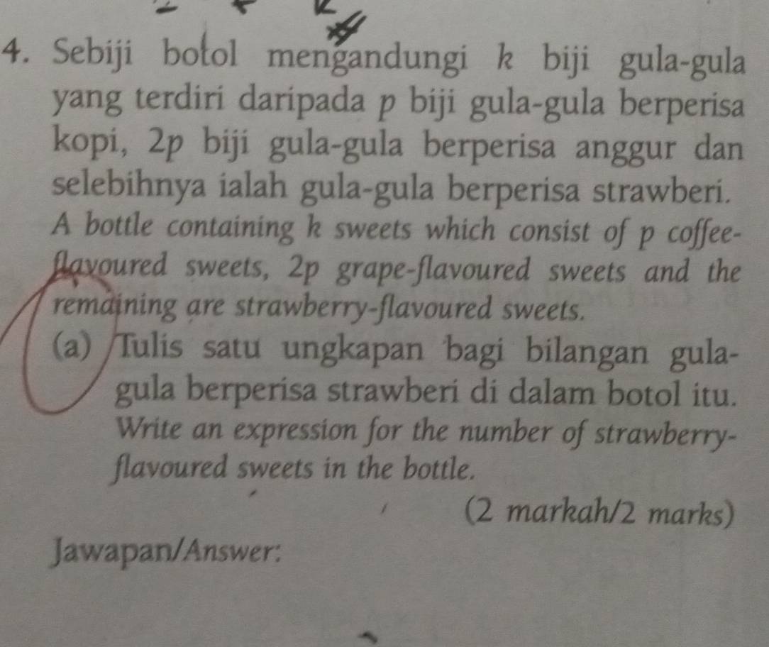 Sebiji botol mengandungi k biji gula-gula 
yang terdiri daripada p biji gula-gula berperisa 
kopi, 2p biji gula-gula berperisa anggur dan 
selebihnya ialah gula-gula berperisa strawberi. 
A bottle containing k sweets which consist of p coffee- 
flavoured sweets, 2p grape-flavoured sweets and the 
remaining are strawberry-flavoured sweets. 
(a) /Tulis satu ungkapan bagi bilangan gula- 
gula berperisa strawberi di dalam botol itu. 
Write an expression for the number of strawberry- 
flavoured sweets in the bottle. 
(2 markah/2 marks) 
Jawapan/Answer: