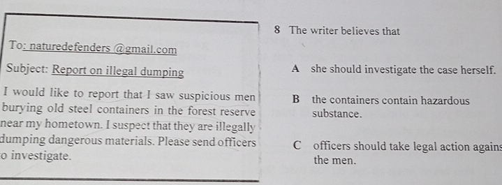 The writer believes that 
To: naturedefenders @gmail.com 
Subject: Report on illegal dumping A she should investigate the case herself. 
I would like to report that I saw suspicious men B the containers contain hazardous 
burying old steel containers in the forest reserve substance. 
near my hometown. I suspect that they are illegally 
dumping dangerous materials. Please send officers C officers should take legal action agains 
o investigate. the men.