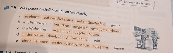 Wir könnten doch nach ...
18 Was passt nicht? Streichen Sie durch. 
a zu Hause auf den Flohmarkt auf ein Straßenfest gehen 
b mit Freunden 
besuchen ausgehen etwas unternehmen 
c die Wohnung aufräumen bügeln putzen 
d in der Natur draußen die Teilnahme sein 
e einen Hammer an der Volkshochschule Fotografße lernen 
10