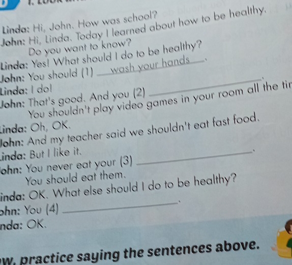 Linda: Hi, John. How was school? 
John: Hi, Linda. Today I learned about how to be healthy. 
Do you want to know? 
Linda: Yes! What should I do to be healthy? 
John: You should (1)___ wash your hands__. 
_、 
Linda: I do! 
John: That's good. And you (2) 
You shouldn't play video games in your room all the tir 
Linda: Oh, OK. 
John: And my teacher said we shouldn't eat fast food. 
Linda: But I like it._ 
、 
John: You never eat your (3) 
You should eat them. 
inda: OK. What else should I do to be healthy? 
ohn: You (4) 
_ 
nda: ÖK. 
w, practice saying the sentences above.