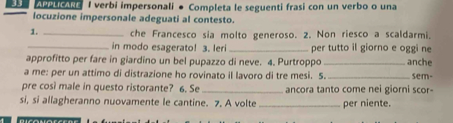 APPLICARE I verbi impersonali ● Completa le seguenti frasi con un verbo o una 
locuzione impersonale adeguati al contesto. 
1._ 
che Francesco sia molto generoso. 2. Non riesco a scaldarmi. 
_in modo esagerato! 3. leri _per tutto il giorno e oggi ne 
approfitto per fare in giardino un bel pupazzo di neve. 4. Purtroppo _anche 
a me: per un attimo di distrazione ho rovinato il lavoro di tre mesi. 5. _sem- 
pre così male in questo ristorante? 6. Se _ancora tanto come nei giorni scor- 
si, si allagheranno nuovamente le cantine. 7. A volte _per niente.